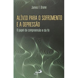 Alívio Para o Sofrimento e a Depressão. O Papel da Compreensão e da Fé, James F. Drane